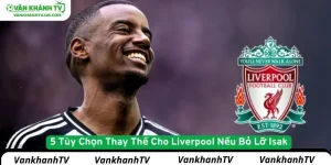 5 Tùy Chọn Thay Thế Cho Liverpool Nếu Bỏ Lỡ Isak